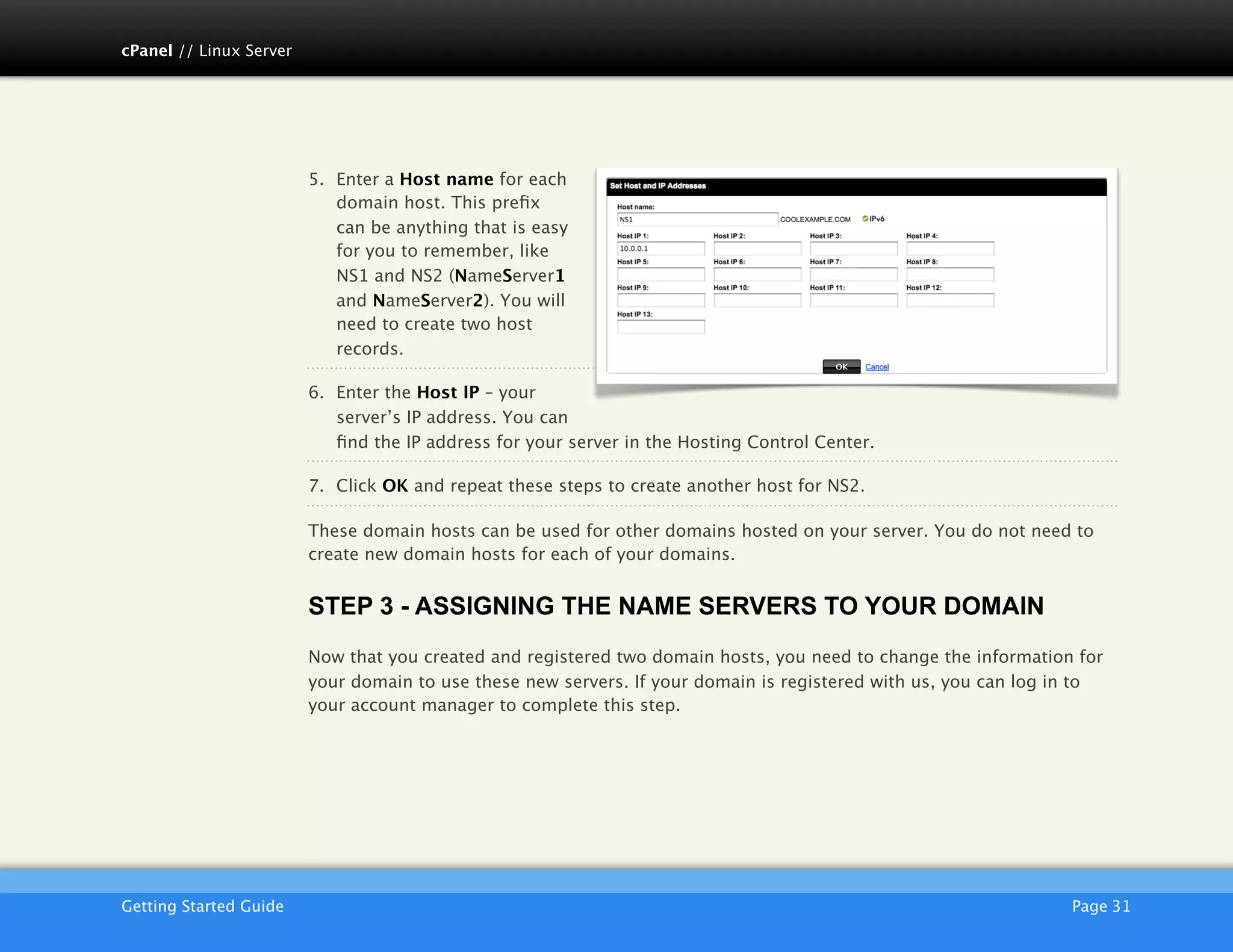 cPanel // Linux Server




                         5. Enter a Host name for each
                            domain host. This preﬁx
                            can be anything that is easy
                            for you to remember, like
                            NS1 and NS2 (NameServer1
                            and NameServer2). You will
                            need to create two host
                            records.

                         6. Enter the Host IP – your
                            server’s IP address. You can
                            ﬁnd the IP address for your server in the Hosting Control Center.

                         7. Click OK and repeat these steps to create another host for NS2.

                         These domain hosts can be used for other domains hosted on your server. You do not need to
                         create new domain hosts for each of your domains.


                         STEP 3 - ASSIGNING THE NAME SERVERS TO YOUR DOMAIN
                         Now that you created and registered two domain hosts, you need to change the information for
                         your domain to use these new servers. If your domain is registered with us, you can log in to
                         your account manager to complete this step.




                         AKJZNAzsqknsxxkjnsjx
Getting Started Guide
                                                                                            Page 31
 