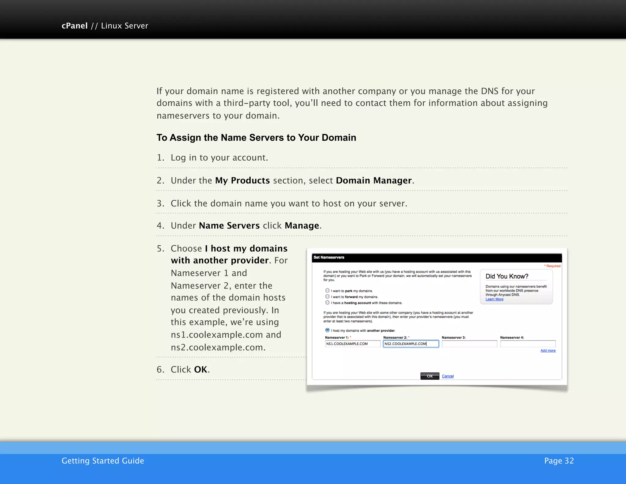 cPanel // Linux Server




                         If your domain name is registered with another company or you manage the DNS for your
                         domains with a third-party tool, you’ll need to contact them for information about assigning
                         nameservers to your domain.

                         To Assign the Name Servers to Your Domain

                         1. Log in to your account.

                         2. Under the My Products section, select Domain Manager.

                         3. Click the domain name you want to host on your server.

                         4. Under Name Servers click Manage.

                         5. Choose I host my domains
                            with another provider. For
                            Nameserver 1 and
                            Nameserver 2, enter the
                            names of the domain hosts
                            you created previously. In
                            this example, we’re using
                            ns1.coolexample.com and
                            ns2.coolexample.com.

                         6. Click OK.




                         AKJZNAzsqknsxxkjnsjx
Getting Started Guide
                                                                                              Page 32
 
