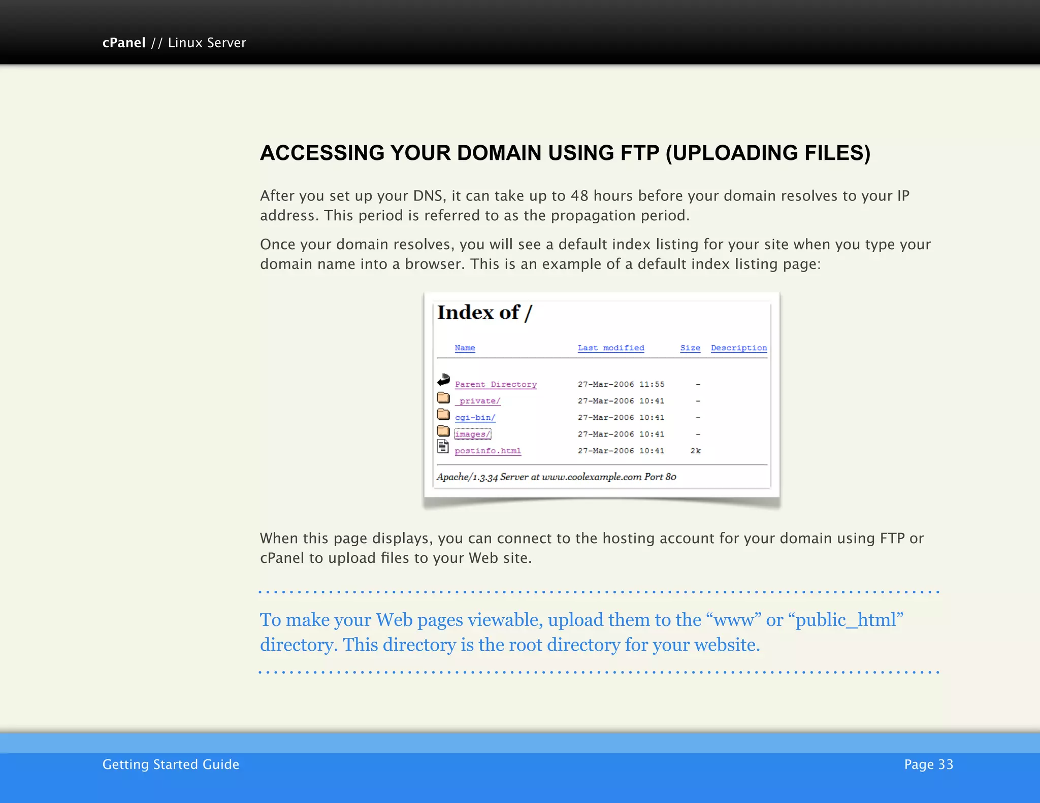 cPanel // Linux Server




                         ACCESSING YOUR DOMAIN USING FTP (UPLOADING FILES)
                         After you set up your DNS, it can take up to 48 hours before your domain resolves to your IP
                         address. This period is referred to as the propagation period.

                         Once your domain resolves, you will see a default index listing for your site when you type your
                         domain name into a browser. This is an example of a default index listing page:




                         When this page displays, you can connect to the hosting account for your domain using FTP or
                         cPanel to upload ﬁles to your Web site.



                         To make your Web pages viewable, upload them to the “www” or “public_html”
                         directory. This directory is the root directory for your website.




                         AKJZNAzsqknsxxkjnsjx
Getting Started Guide
                                                                                               Page 33
 