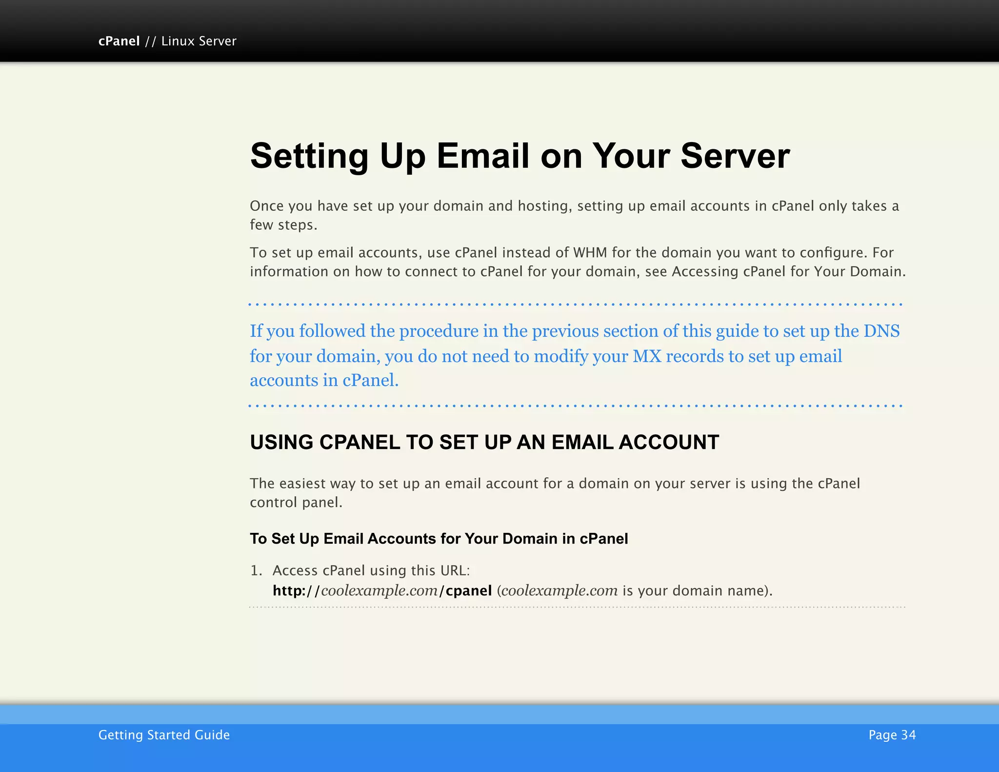 cPanel // Linux Server




                         Setting Up Email on Your Server
                         Once you have set up your domain and hosting, setting up email accounts in cPanel only takes a
                         few steps.

                         To set up email accounts, use cPanel instead of WHM for the domain you want to conﬁgure. For
                         information on how to connect to cPanel for your domain, see Accessing cPanel for Your Domain.



                         If you followed the procedure in the previous section of this guide to set up the DNS
                         for your domain, you do not need to modify your MX records to set up email
                         accounts in cPanel.


                         USING CPANEL TO SET UP AN EMAIL ACCOUNT
                         The easiest way to set up an email account for a domain on your server is using the cPanel
                         control panel.

                         To Set Up Email Accounts for Your Domain in cPanel

                         1. Access cPanel using this URL:
                            http://coolexample.com/cpanel (coolexample.com is your domain name).




                         AKJZNAzsqknsxxkjnsjx
Getting Started Guide
                                                                                                Page 34
 