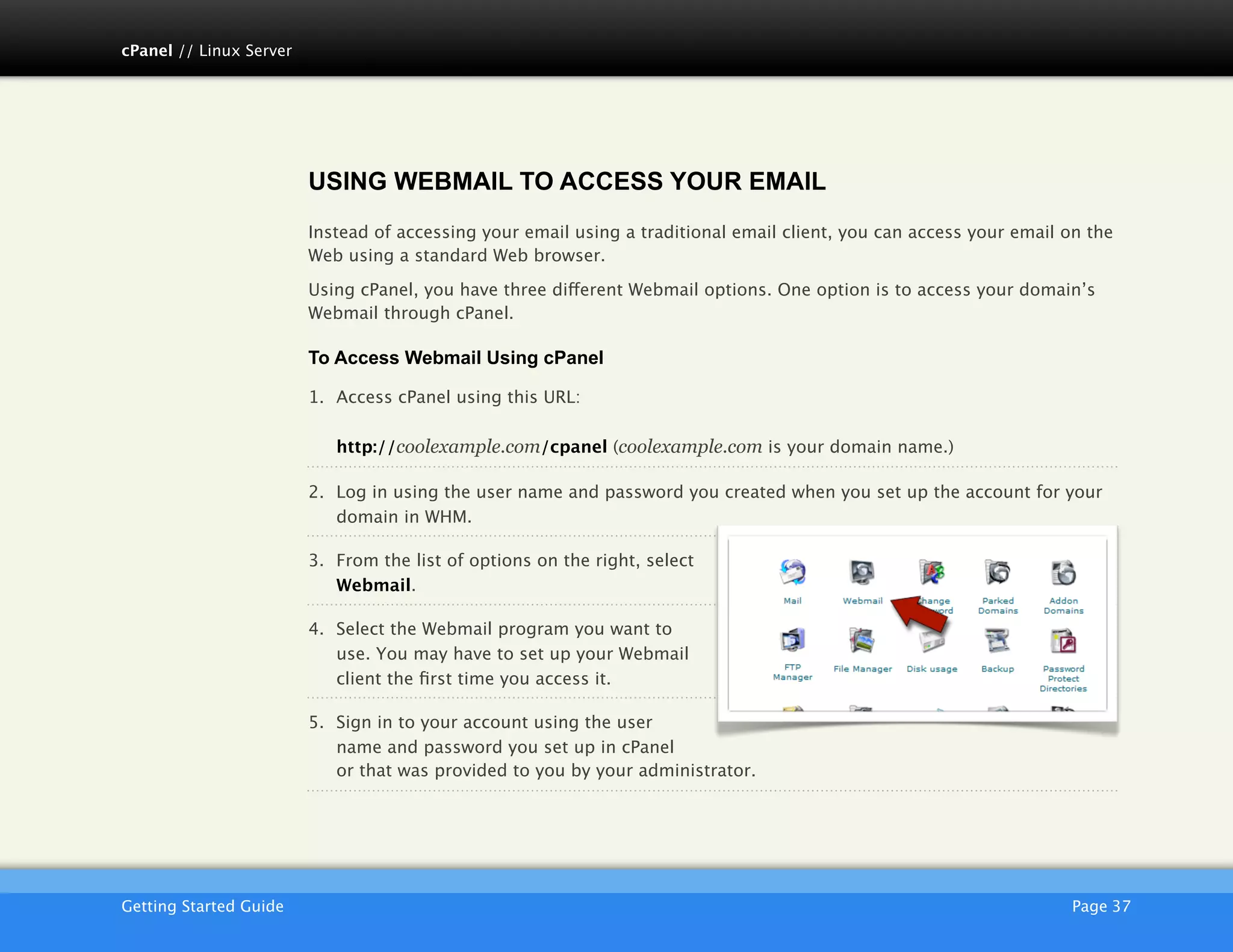 cPanel // Linux Server




                         USING WEBMAIL TO ACCESS YOUR EMAIL
                         Instead of accessing your email using a traditional email client, you can access your email on the
                         Web using a standard Web browser.

                         Using cPanel, you have three different Webmail options. One option is to access your domain’s
                         Webmail through cPanel.

                         To Access Webmail Using cPanel

                         1. Access cPanel using this URL:

                            http://coolexample.com/cpanel (coolexample.com is your domain name.)

                         2. Log in using the user name and password you created when you set up the account for your
                            domain in WHM.

                         3. From the list of options on the right, select
                            Webmail.

                         4. Select the Webmail program you want to
                            use. You may have to set up your Webmail
                            client the ﬁrst time you access it.

                         5. Sign in to your account using the user
                            name and password you set up in cPanel
                            or that was provided to you by your administrator.




                         AKJZNAzsqknsxxkjnsjx
Getting Started Guide
                                                                                               Page 37
 