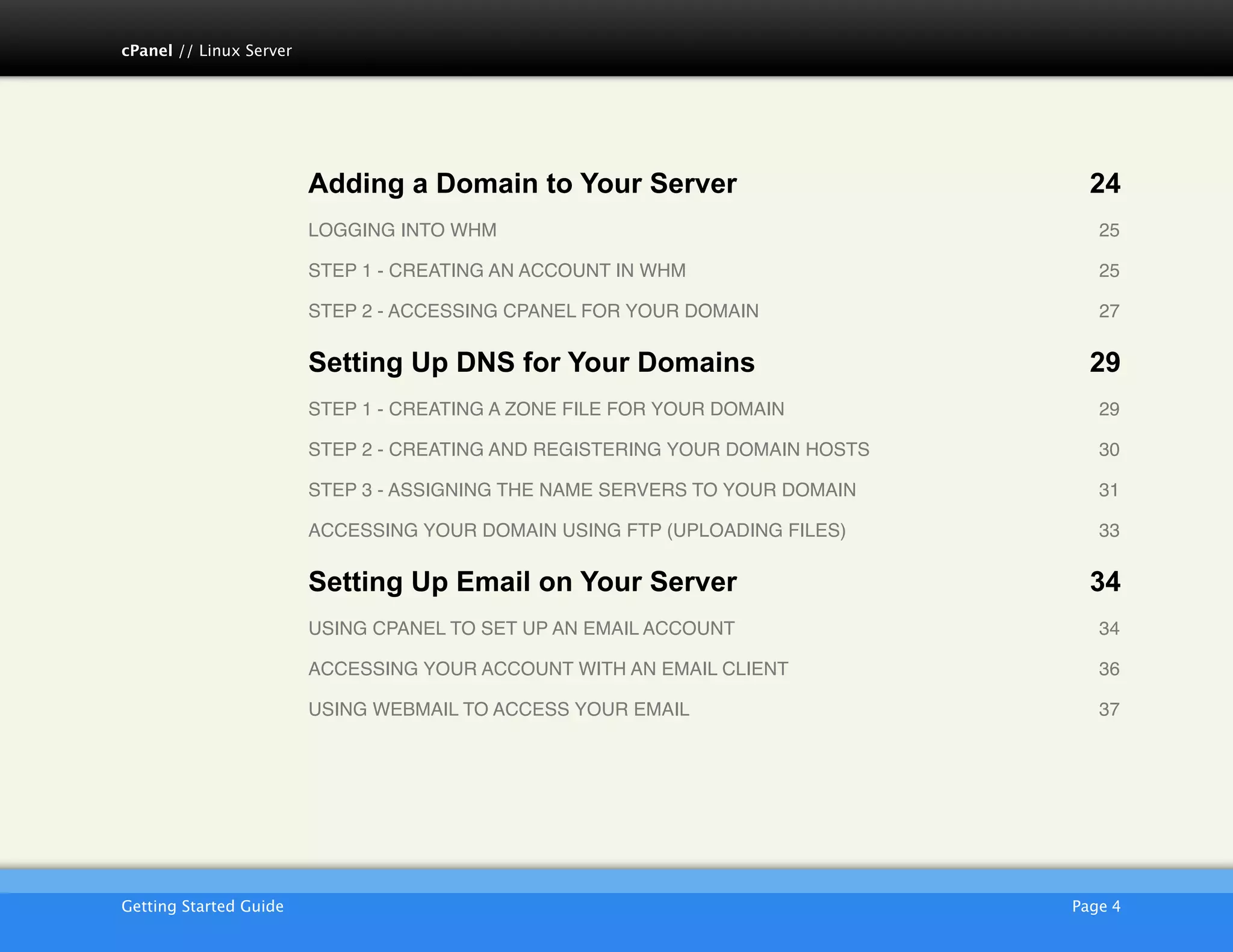 cPanel // Linux Server




                         Adding a Domain to Your Server                            24
                         LOGGING INTO WHM!                                          25

                         STEP 1 - CREATING AN ACCOUNT IN WHM !                      25

                         STEP 2 - ACCESSING CPANEL FOR YOUR DOMAIN!                 27

                         Setting Up DNS for Your Domains                           29
                         STEP 1 - CREATING A ZONE FILE FOR YOUR DOMAIN!             29

                         STEP 2 - CREATING AND REGISTERING YOUR DOMAIN HOSTS !      30

                         STEP 3 - ASSIGNING THE NAME SERVERS TO YOUR DOMAIN!        31

                         ACCESSING YOUR DOMAIN USING FTP (UPLOADING FILES)!         33

                         Setting Up Email on Your Server                           34
                         USING CPANEL TO SET UP AN EMAIL ACCOUNT!                   34

                         ACCESSING YOUR ACCOUNT WITH AN EMAIL CLIENT!               36

                         USING WEBMAIL TO ACCESS YOUR EMAIL!                        37




                         AKJZNAzsqknsxxkjnsjx
Getting Started Guide
                                                           Page 4
 