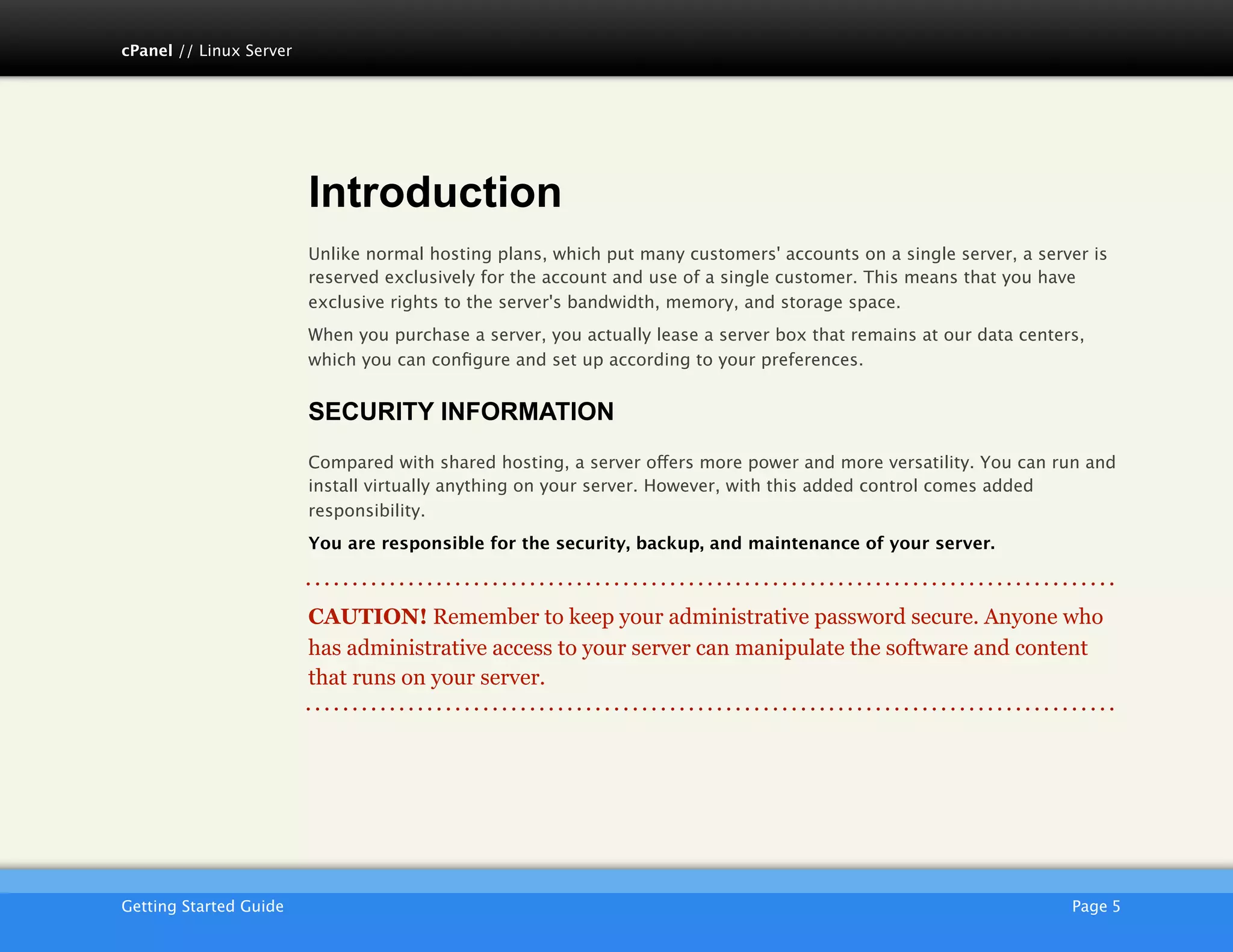 cPanel // Linux Server




                         Introduction
                         Unlike normal hosting plans, which put many customers' accounts on a single server, a server is
                         reserved exclusively for the account and use of a single customer. This means that you have
                         exclusive rights to the server's bandwidth, memory, and storage space.
                         When you purchase a server, you actually lease a server box that remains at our data centers,
                         which you can conﬁgure and set up according to your preferences.


                         SECURITY INFORMATION
                         Compared with shared hosting, a server offers more power and more versatility. You can run and
                         install virtually anything on your server. However, with this added control comes added
                         responsibility.
                         You are responsible for the security, backup, and maintenance of your server.



                         CAUTION! Remember to keep your administrative password secure. Anyone who
                         has administrative access to your server can manipulate the software and content
                         that runs on your server.




                         AKJZNAzsqknsxxkjnsjx
Getting Started Guide
                                                                                              Page 5
 
