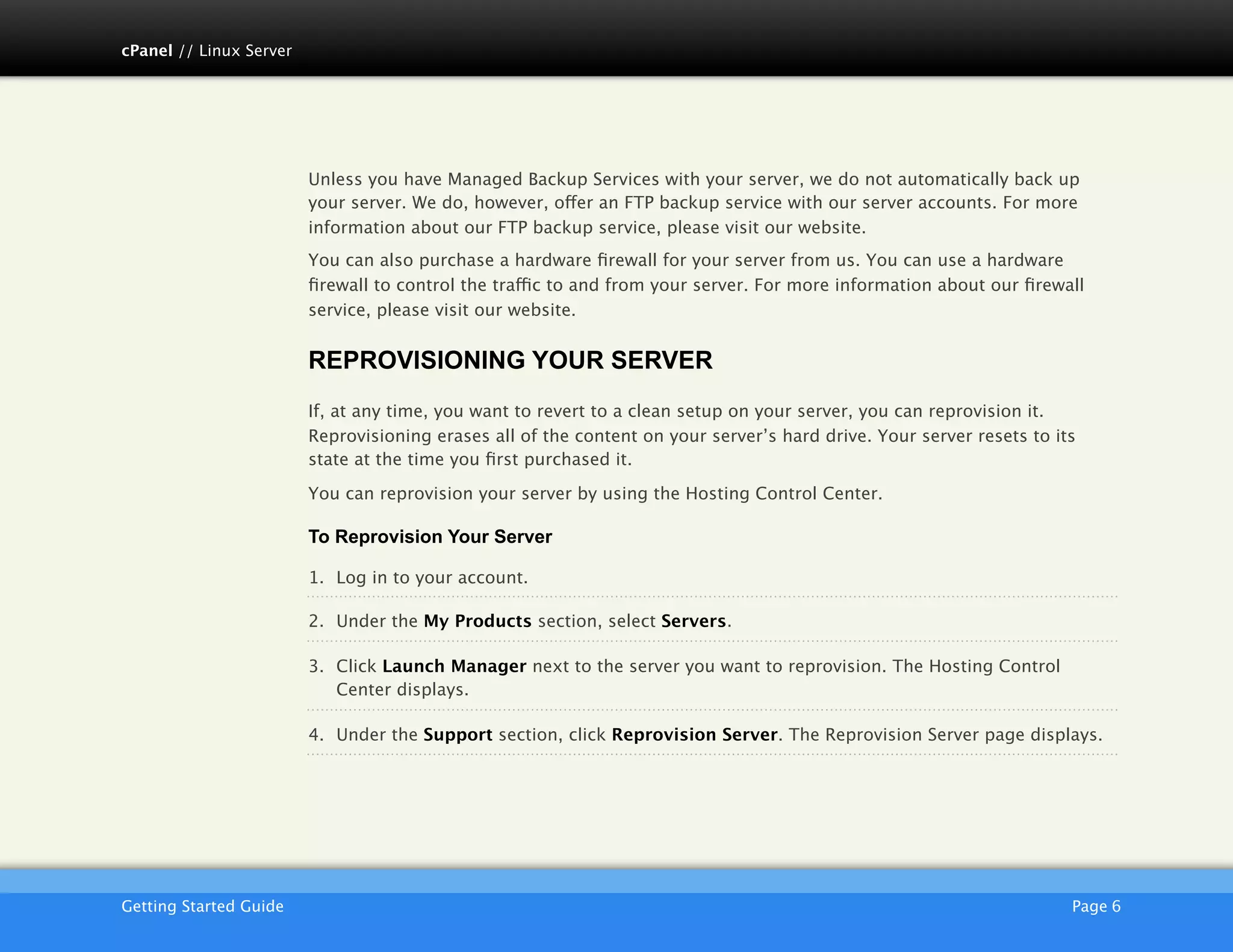 cPanel // Linux Server




                         Unless you have Managed Backup Services with your server, we do not automatically back up
                         your server. We do, however, offer an FTP backup service with our server accounts. For more
                         information about our FTP backup service, please visit our website.
                         You can also purchase a hardware ﬁrewall for your server from us. You can use a hardware
                         ﬁrewall to control the traffic to and from your server. For more information about our ﬁrewall
                         service, please visit our website.


                         REPROVISIONING YOUR SERVER
                         If, at any time, you want to revert to a clean setup on your server, you can reprovision it.
                         Reprovisioning erases all of the content on your server’s hard drive. Your server resets to its
                         state at the time you ﬁrst purchased it.

                         You can reprovision your server by using the Hosting Control Center.

                         To Reprovision Your Server

                         1. Log in to your account.

                         2. Under the My Products section, select Servers.

                         3. Click Launch Manager next to the server you want to reprovision. The Hosting Control
                            Center displays.

                         4. Under the Support section, click Reprovision Server. The Reprovision Server page displays.




                         AKJZNAzsqknsxxkjnsjx
Getting Started Guide
                                                                                                 Page 6
 