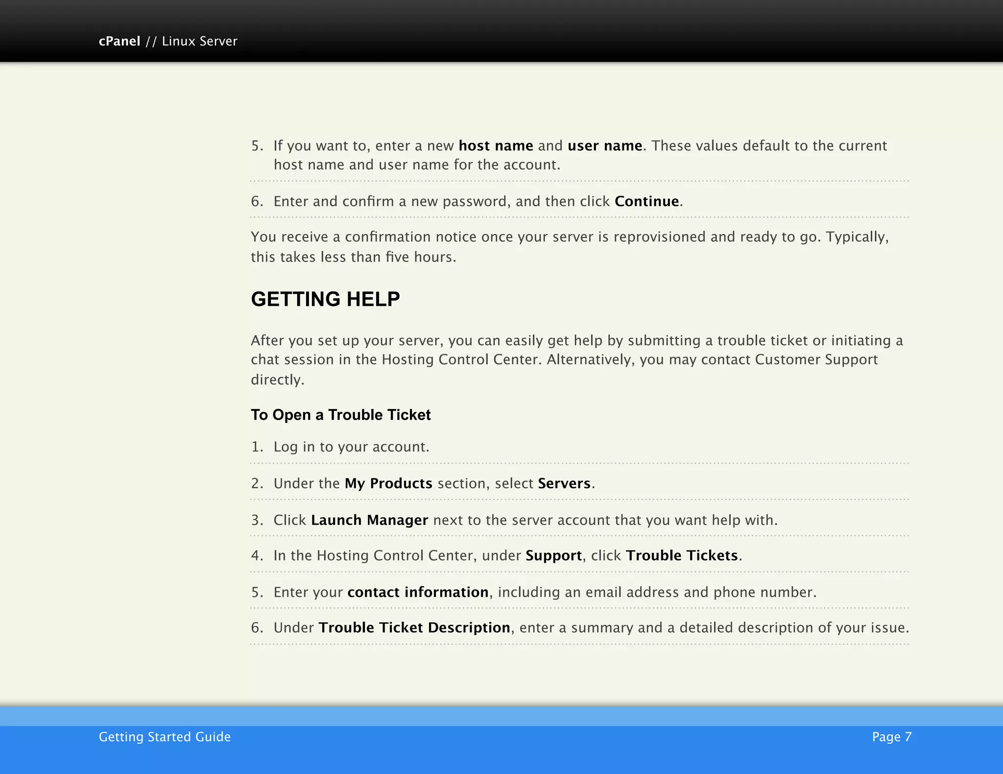 cPanel // Linux Server




                         5. If you want to, enter a new host name and user name. These values default to the current
                            host name and user name for the account.

                         6. Enter and conﬁrm a new password, and then click Continue.

                         You receive a conﬁrmation notice once your server is reprovisioned and ready to go. Typically,
                         this takes less than ﬁve hours.


                         GETTING HELP
                         After you set up your server, you can easily get help by submitting a trouble ticket or initiating a
                         chat session in the Hosting Control Center. Alternatively, you may contact Customer Support
                         directly.

                         To Open a Trouble Ticket

                         1. Log in to your account.

                         2. Under the My Products section, select Servers.

                         3. Click Launch Manager next to the server account that you want help with.

                         4. In the Hosting Control Center, under Support, click Trouble Tickets.

                         5. Enter your contact information, including an email address and phone number.

                         6. Under Trouble Ticket Description, enter a summary and a detailed description of your issue.




                         AKJZNAzsqknsxxkjnsjx
Getting Started Guide
                                                                                                  Page 7
 
