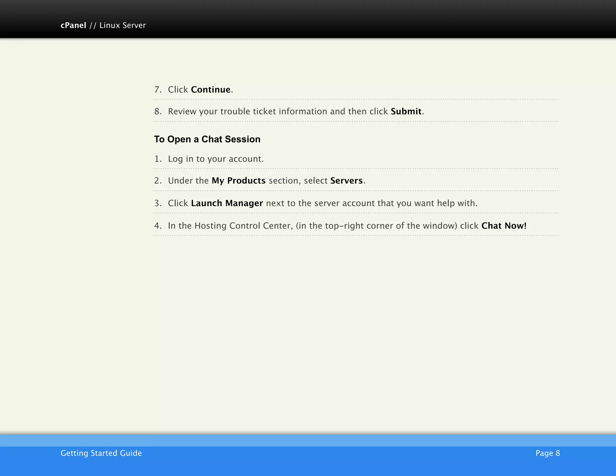 cPanel // Linux Server




                         7. Click Continue.

                         8. Review your trouble ticket information and then click Submit.


                         To Open a Chat Session

                         1. Log in to your account.

                         2. Under the My Products section, select Servers.

                         3. Click Launch Manager next to the server account that you want help with.

                         4. In the Hosting Control Center, (in the top-right corner of the window) click Chat Now!




                         AKJZNAzsqknsxxkjnsjx
Getting Started Guide
                                                                                               Page 8
 