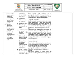 INSTITUCIÓN EDUCATIVA ESCUELA NORMAL 
SUPERIOR FARALLONES DE CALI 
CÓDIGO: GAC -FOR 02 
PROCESO: GESTIÓN ACADÉMICA 
FECHA: 24 – 01 - 2014 
FORMATO PLAN DE AULA VERSIÓN : 01 PAG 1 de 1 
SECRETARIA DE EDUCACION MUNICIPAL 
INSTITUCIÓN EDUCATIVA ESCUELA NORMAL 
SUPERIOR FARALLONES DE CALI 
compañeros), en 
la construcción 
de acuerdos 
básicos sobre 
normas para el 
logro de metas 
comunes y las 
cumplo. 
 Idéntico y 
respeto las 
diferencias y 
semejanzas entre 
los de- más y yo, 
y rechazo 
situaciones de 
exclusión o 
discriminación en 
mi familia, con 
mis amigas y 
amigos y en mi 
salón. 
personales y 
emocionales de 
uno mismo. 
 Fortalezas y 
debilidades de 
las personas. 
 Aceptación de las 
diferencias y 
similitudes en tu 
grupo. 
 Los miembros de 
la familia y los 
papeles que 
cumple c/u. 
 Estructura de su 
grupo humano y 
su comunidad. 
 Características 
de su grupo 
humano y 
comparación con 
otros (género, 
edades, etc.) 
 Pautas o normas 
de comunicación 
y preservación de 
tradiciones en su 
Estos comités serán formados con la 
participación voluntaria de cada niño y/o con el 
uso de votos con el fin de que todos los comités 
tengan la misma cantidad de integrantes. 
-Segundo momento: 
La conformación de estos comités serán un abre 
bocas para empezar a hablar de la democracia. 
En este momento la maestra explicara de 
manera detallada que es la democracia, que tipo 
de democracia tiene Colombia y explicara 
porque esto aporta a la ciudadanía. (Anexo 1 y 
2) 
Después de la explicación de la maestra, se 
realizaran tríos y se dirigirán al aula móvil, 
donde investigaran acerca de las tres diferentes 
ramas del poder público. Como tarea, cada niño 
deberá llevar a clase la representación de estas 
tres ramas ya sea mediante un dibujo, mapa 
conceptual o escrito que compartirán en grupos 
a sus compañeros. 
-Tercer momento: 
Se les contara a los niños que así como hay un 
orden político que permite regir nuestro país, en 
la escuela también hay un orden y una 
distribución de funciones que permite la 
participación de todos para mejorar la 
institución; así llegara el tema del gobierno 
escolar. 
En primera instancia se hablara acerca del 
gobierno escolar y todos los consejos que lo 
 