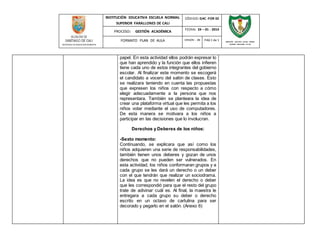 INSTITUCIÓN EDUCATIVA ESCUELA NORMAL 
SUPERIOR FARALLONES DE CALI 
CÓDIGO: GAC -FOR 02 
PROCESO: GESTIÓN ACADÉMICA 
FECHA: 24 – 01 - 2014 
FORMATO PLAN DE AULA VERSIÓN : 01 PAG 1 de 1 
SECRETARIA DE EDUCACION MUNICIPAL 
INSTITUCIÓN EDUCATIVA ESCUELA NORMAL 
SUPERIOR FARALLONES DE CALI 
papel. En esta actividad ellos podrán expresar lo 
que han aprendido y la función que ellos infieren 
tiene cada uno de estos integrantes del gobierno 
escolar. Al finalizar este momento se escogerá 
el candidato a vocero del salón de clases. Esto 
se realizara teniendo en cuenta las propuestas 
que expresen los niños con respecto a cómo 
elegir adecuadamente a la persona que nos 
representara. También se planteara la idea de 
crear una plataforma virtual que les permita a los 
niños votar mediante el uso de computadores. 
De esta manera se motivara a los niños a 
participar en las decisiones que lo involucran. 
Derechos y Deberes de los niños: 
-Sexto momento: 
Continuando, se explicara que así como los 
niños adquieren una serie de responsabilidades, 
también tienen unos deberes y gozan de unos 
derechos que no pueden ser vulnerados. En 
esta actividad, los niños conformaran grupos y a 
cada grupo se les dará un derecho o un deber 
con el que tendrán que realizar un sociodrama. 
La idea es que no revelen el derecho o deber 
que les correspondió para que el resto del grupo 
trate de adivinar cuál es. Al final, la maestra le 
entregara a cada grupo su deber o derecho 
escrito en un octavo de cartulina para ser 
decorado y pegarlo en el salón. (Anexo 6) 
 