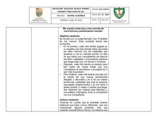 INSTITUCIÓN EDUCATIVA ESCUELA NORMAL 
SUPERIOR FARALLONES DE CALI 
CÓDIGO: GAC -FOR 02 
PROCESO: GESTIÓN ACADÉMICA 
FECHA: 24 – 01 - 2014 
FORMATO PLAN DE AULA VERSIÓN : 01 PAG 1 de 1 
SECRETARIA DE EDUCACION MUNICIPAL 
INSTITUCIÓN EDUCATIVA ESCUELA NORMAL 
SUPERIOR FARALLONES DE CALI 
Me acepto como soy y creo normas de 
convivencia y comunicación escolar: 
-Séptimo momento: 
Se iniciara con un juego llamado “Los 10 deditos 
de mis manos”. Esta actividad tendrá tres 
momentos: 
- En el primero, cada niño tendrá pegada en 
su espalda una hoja tamaño oficio decorada 
por ellos mismos con los materiales que 
quisieran y con su nombre escrito. La idea 
es que todos sus compañeritos de clase le 
escriban cualidades o comentarios positivos 
que tenga cada uno, sin firmas ni nombres. 
- Después, cada niño tendrá un espacio para 
leer todas las cosas lindas que sus 
compañeros le escribieron y escogerá los 5 
que más le gustaron 
- Para finalizar, cada niño tendrá una hoja con 
la silueta de sus manos previamente 
dibujada y decorada y en 5 de sus dedos 
pondrá las cualidades que mas le gustaron 
(escogidas anteriormente) y en los otros 5 
dedos pondrá: 2 metas o sueños que tenga, 
dos aspectos por mejorar para lograrlos, y 
una palabra motivadora. Esto lo compartirán 
con sus compañeros. 
-Octavo momento: 
Teniendo en cuenta que la actividad anterior 
evidencia que todos somos diferentes, que nos 
caracterizan algunas actitudes, más que 
nuestras características físicas, se realizara una 
 