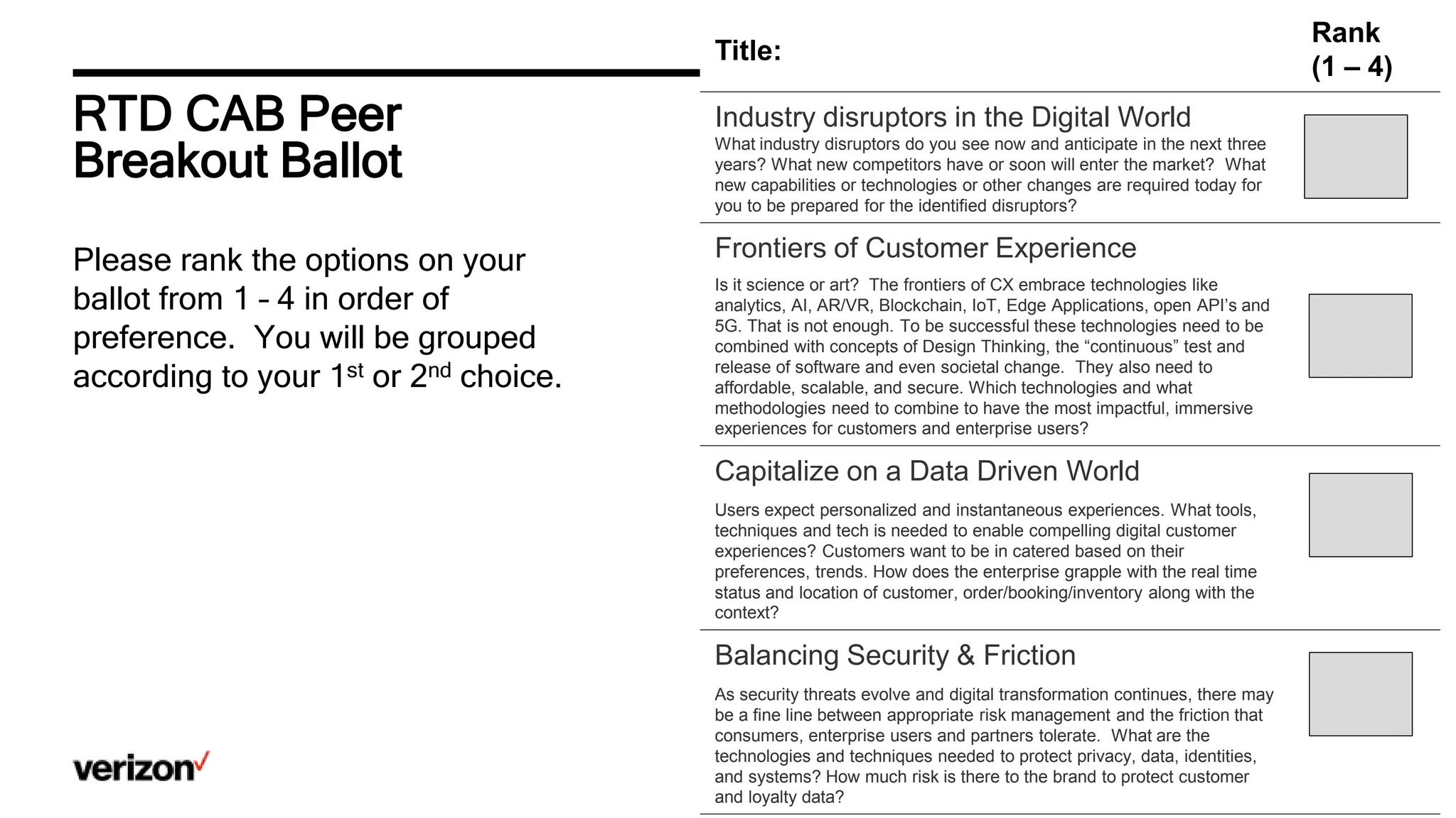 RTD CAB Peer
Breakout Ballot
Title:
Rank
(1 – 4)
Industry disruptors in the Digital World
What industry disruptors do you see now and anticipate in the next three
years? What new competitors have or soon will enter the market? What
new capabilities or technologies or other changes are required today for
you to be prepared for the identified disruptors?
Frontiers of Customer Experience
Is it science or art? The frontiers of CX embrace technologies like
analytics, AI, AR/VR, Blockchain, IoT, Edge Applications, open API’s and
5G. That is not enough. To be successful these technologies need to be
combined with concepts of Design Thinking, the “continuous” test and
release of software and even societal change. They also need to
affordable, scalable, and secure. Which technologies and what
methodologies need to combine to have the most impactful, immersive
experiences for customers and enterprise users?
Capitalize on a Data Driven World
Users expect personalized and instantaneous experiences. What tools,
techniques and tech is needed to enable compelling digital customer
experiences? Customers want to be in catered based on their
preferences, trends. How does the enterprise grapple with the real time
status and location of customer, order/booking/inventory along with the
context?
Balancing Security & Friction
As security threats evolve and digital transformation continues, there may
be a fine line between appropriate risk management and the friction that
consumers, enterprise users and partners tolerate. What are the
technologies and techniques needed to protect privacy, data, identities,
and systems? How much risk is there to the brand to protect customer
and loyalty data?
Please rank the options on your
ballot from 1 – 4 in order of
preference. You will be grouped
according to your 1st or 2nd choice.
 