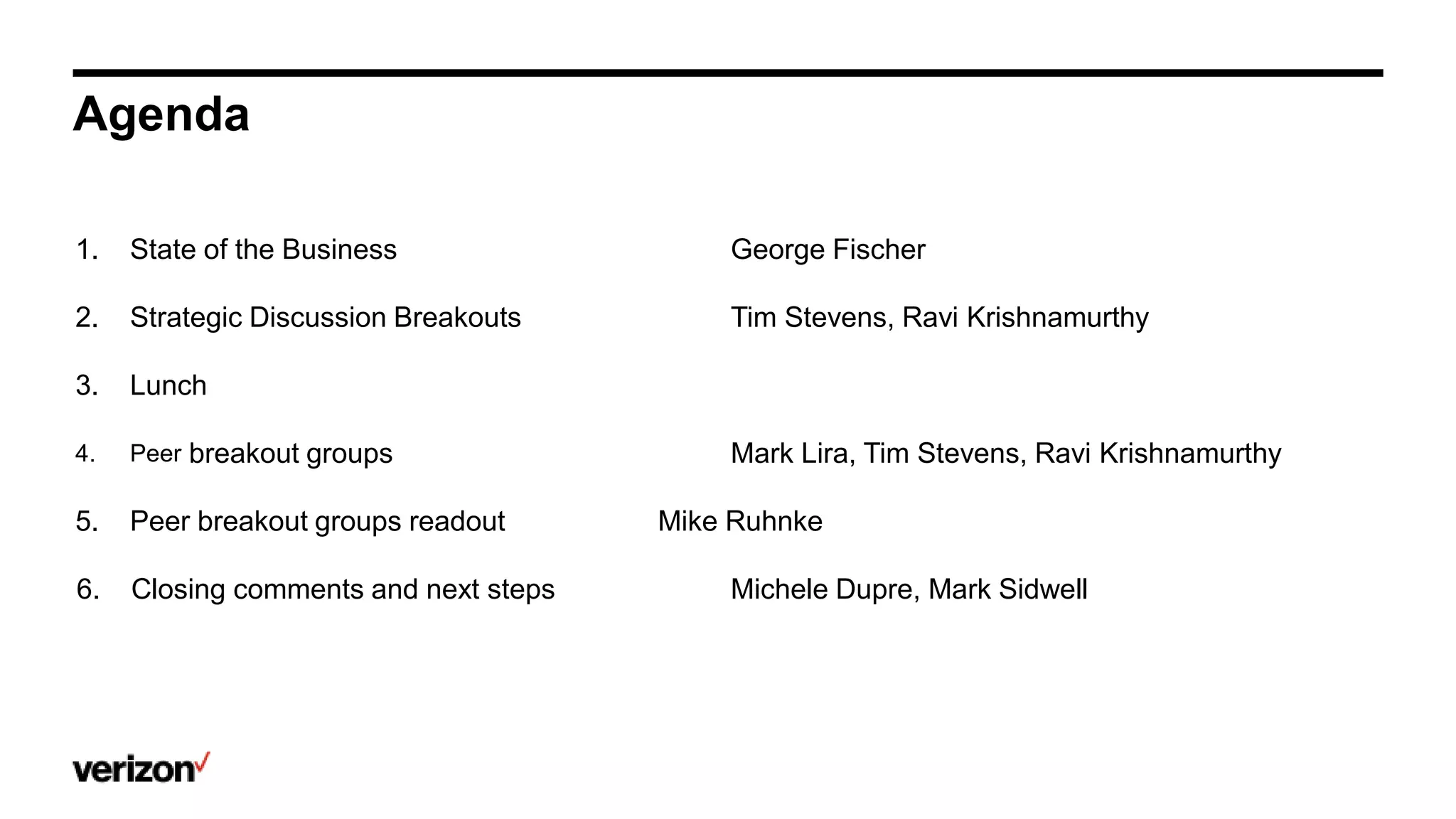 Agenda
1. State of the Business George Fischer
2. Strategic Discussion Breakouts Tim Stevens, Ravi Krishnamurthy
3. Lunch
4. Peer breakout groups Mark Lira, Tim Stevens, Ravi Krishnamurthy
5. Peer breakout groups readout Mike Ruhnke
6. Closing comments and next steps Michele Dupre, Mark Sidwell
 