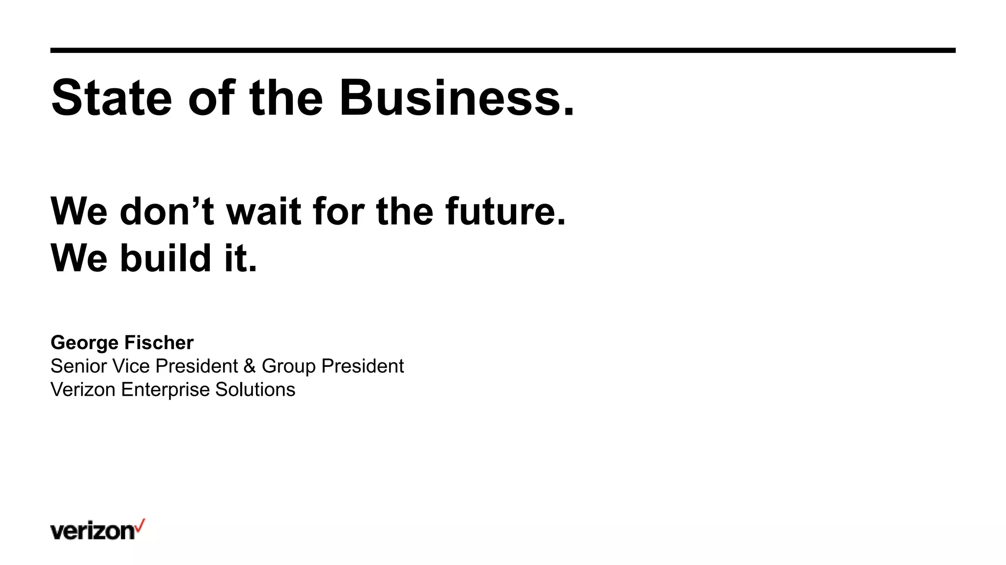 State of the Business.
We don’t wait for the future.
We build it.
George Fischer
Senior Vice President & Group President
Verizon Enterprise Solutions
 