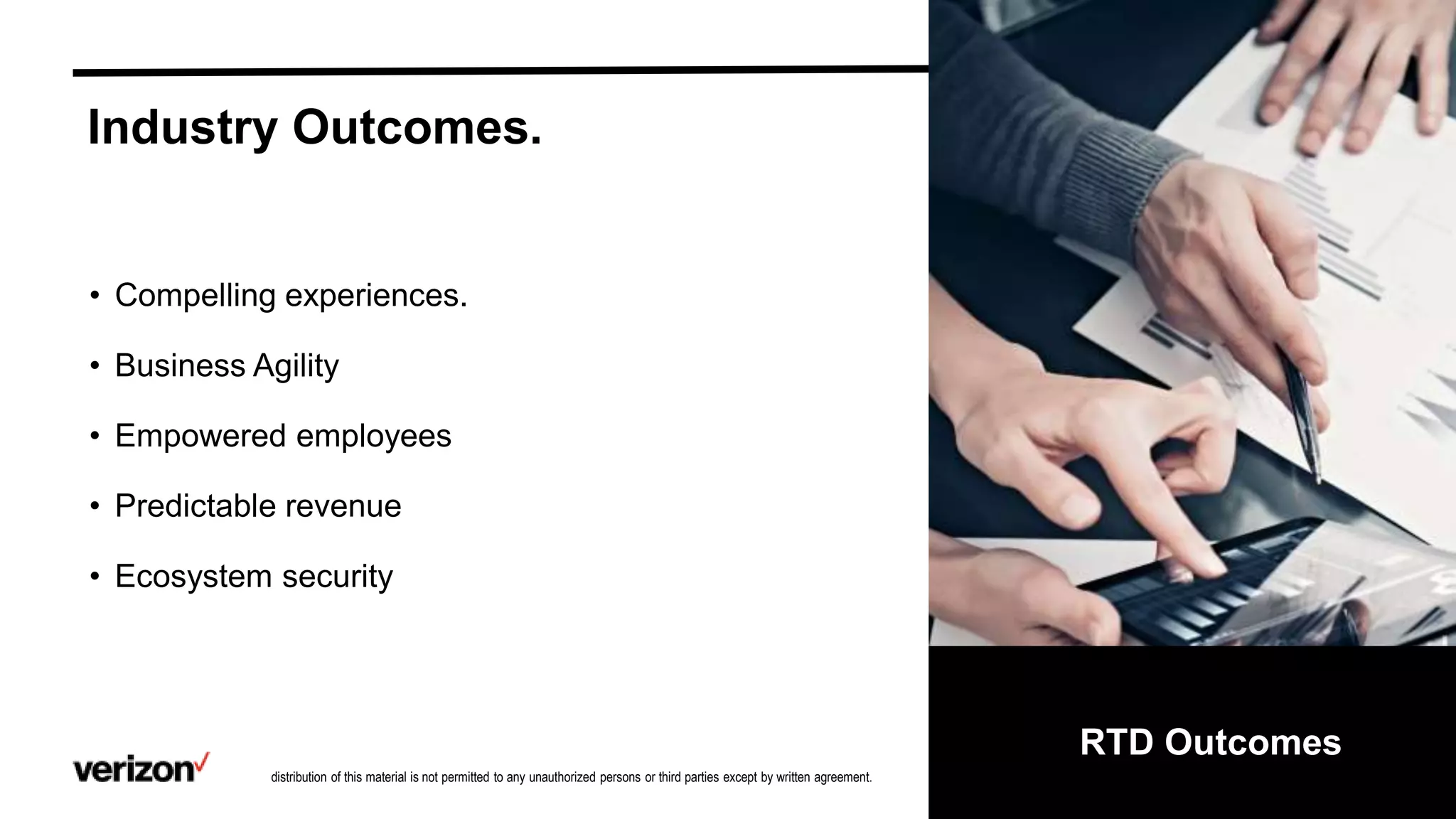Confidential and proprietary materials for authorized Verizon personnel and outside agencies only. Use, disclosure or
distribution of this material is not permitted to any unauthorized persons or third parties except by written agreement.
6
RTD Outcomes
• Compelling experiences.
• Business Agility
• Empowered employees
• Predictable revenue
• Ecosystem security
Industry Outcomes.
 