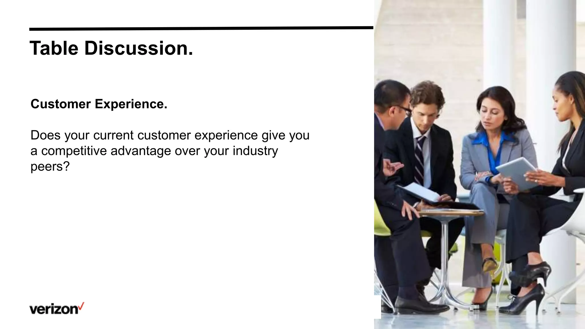 Confidential and proprietary materials for authorized Verizon personnel and outside agencies only. Use, disclosure or
distribution of this material is not permitted to any unauthorized persons or third parties except by written agreement.
Table Discussion.
Customer Experience.
Does your current customer experience give you
a competitive advantage over your industry
peers?
 