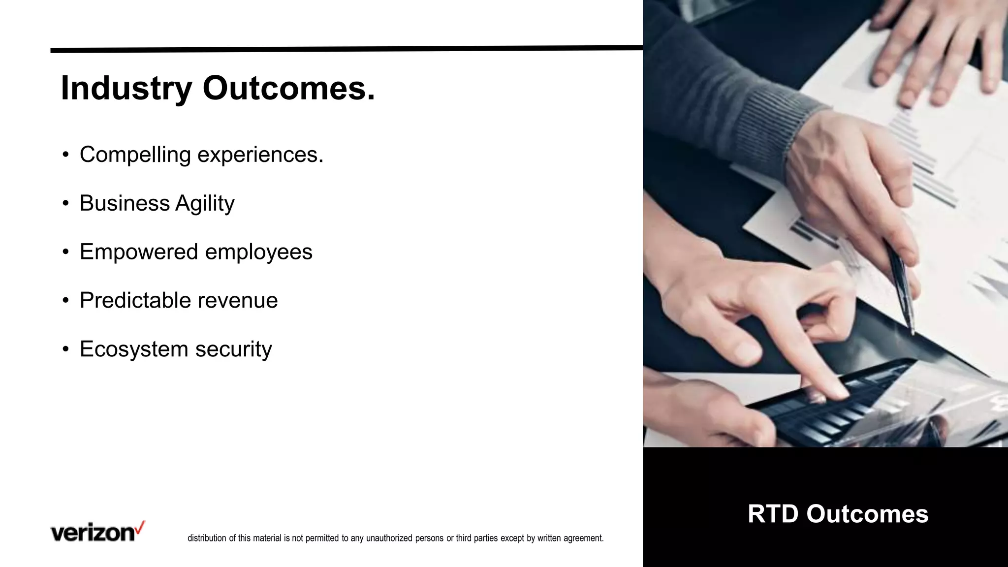 Confidential and proprietary materials for authorized Verizon personnel and outside agencies only. Use, disclosure or
distribution of this material is not permitted to any unauthorized persons or third parties except by written agreement.
RTD Outcomes
• Compelling experiences.
• Business Agility
• Empowered employees
• Predictable revenue
• Ecosystem security
Industry Outcomes.
 