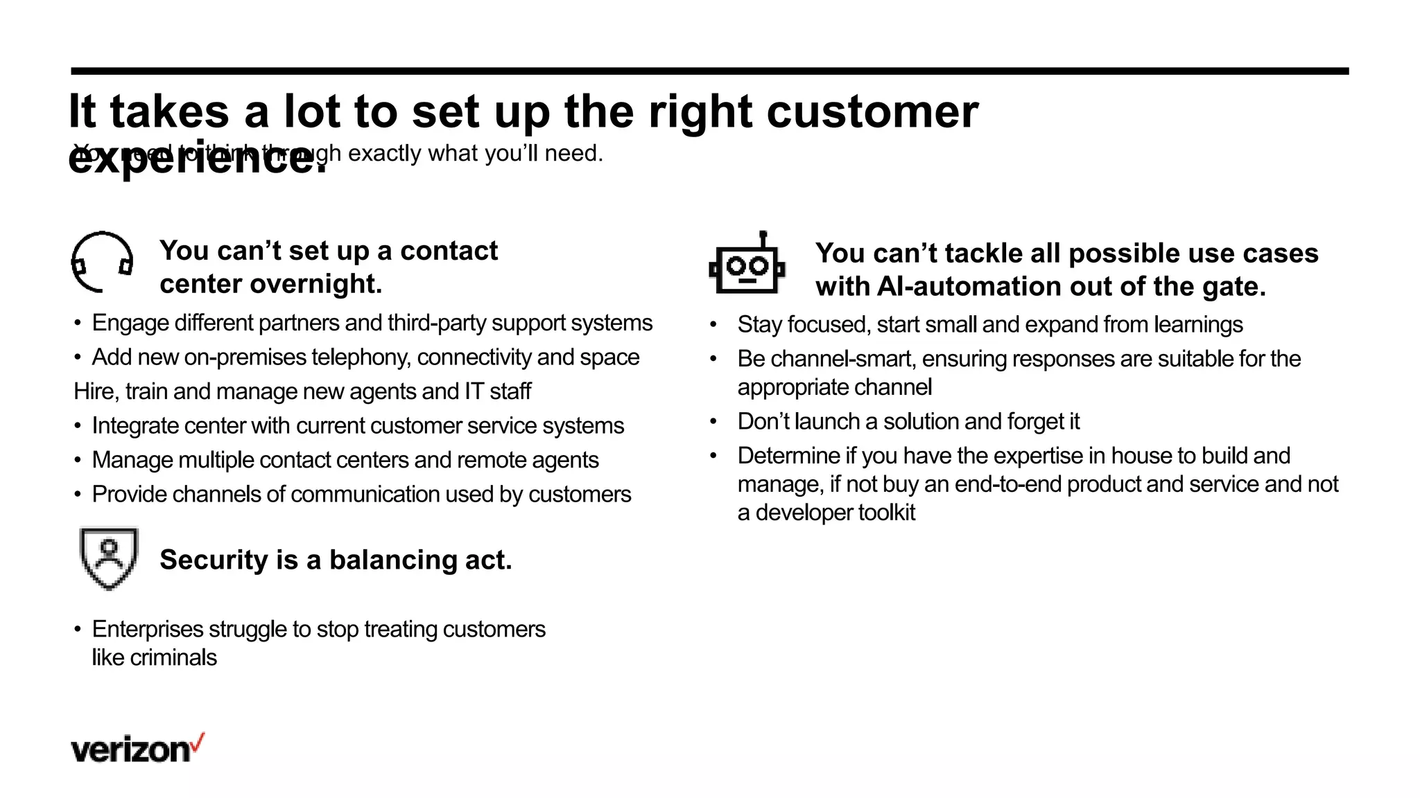 It takes a lot to set up the right customer
experience.
You can’t set up a contact
center overnight.
You can’t tackle all possible use cases
with AI-automation out of the gate.
You need to think through exactly what you’ll need.
• Engage different partners and third-party support systems
• Add new on-premises telephony, connectivity and space
Hire, train and manage new agents and IT staff
• Integrate center with current customer service systems
• Manage multiple contact centers and remote agents
• Provide channels of communication used by customers
• Stay focused, start small and expand from learnings
• Be channel-smart, ensuring responses are suitable for the
appropriate channel
• Don’t launch a solution and forget it
• Determine if you have the expertise in house to build and
manage, if not buy an end-to-end product and service and not
a developer toolkit
.
Security is a balancing act.
• Enterprises struggle to stop treating customers
like criminals
 