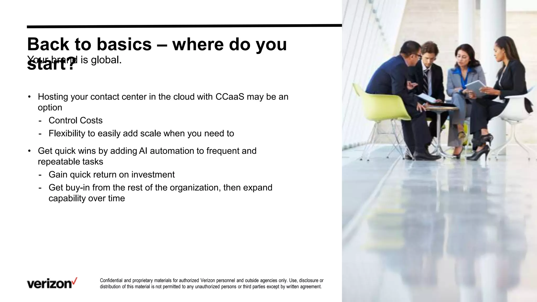 Confidential and proprietary materials for authorized Verizon personnel and outside agencies only. Use, disclosure or
distribution of this material is not permitted to any unauthorized persons or third parties except by written agreement. 9
Back to basics – where do you
start?
• Hosting your contact center in the cloud with CCaaS may be an
option
- Control Costs
- Flexibility to easily add scale when you need to
• Get quick wins by adding AI automation to frequent and
repeatable tasks
- Gain quick return on investment
- Get buy-in from the rest of the organization, then expand
capability over time
Your brand is global.
 