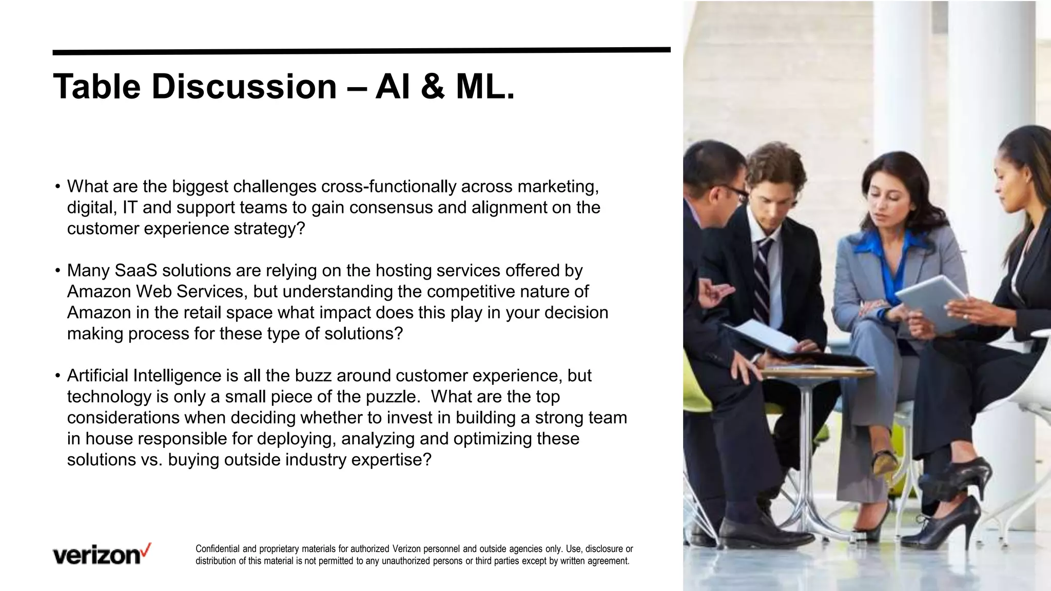 Confidential and proprietary materials for authorized Verizon personnel and outside agencies only. Use, disclosure or
distribution of this material is not permitted to any unauthorized persons or third parties except by written agreement.
Table Discussion – AI & ML.
• What are the biggest challenges cross-functionally across marketing,
digital, IT and support teams to gain consensus and alignment on the
customer experience strategy?
• Many SaaS solutions are relying on the hosting services offered by
Amazon Web Services, but understanding the competitive nature of
Amazon in the retail space what impact does this play in your decision
making process for these type of solutions?
• Artificial Intelligence is all the buzz around customer experience, but
technology is only a small piece of the puzzle. What are the top
considerations when deciding whether to invest in building a strong team
in house responsible for deploying, analyzing and optimizing these
solutions vs. buying outside industry expertise?
 