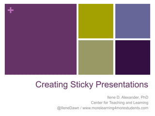 +




    Creating Sticky Presentations
                                  Ilene D. Alexander, PhD
                         Center for Teaching and Learning
         @IleneDawn / www.morelearning4morestudents.com
 