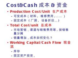 C o s t&C a s h 成本 & 资金
• P ro d uc tio n C o s t/Unit 生产成本
  – 可变成本（材料 , 维修费用 , …… ）
  – 固定成本 ( 厂房 , 设备折旧 … )
• To ta l C o s t/unit 总成本
  – 市场营销，渠道与销售费用等 , 按销售
    量分摊
  – 销量增加，成本如何变化？
• Wo rking C a p ita l/C a s h F lo w 现金
  流
  – 库存
  – 固定资产投资 ,
 