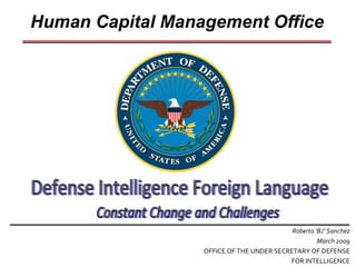 Human Capital Management Office Roberto ‘BJ’ Sanchez March 2009 OFFICE OF THE UNDER SECRETARY OF DEFENSE FOR INTELLIGENCE Defense Intelligence Foreign Language Constant Change and Challenges 