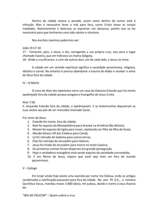 Dentro da cidade estava o pecado, assim como dentro do tumor está à
infecção. Mas é necessário levar o mal para fora, como Cristo levou as nossas
maldades. Notoriamente é doloroso se espremer um abscesso, porém isso se faz
necessário para que tenhamos uma vida salutar e vitoriosa.
Nos escritos Joaninos podermos ver:
João 19:17-18
17 - Tomaram, pois, a Jesus; e ele, carregando a sua própria cruz, saiu para o lugar
chamado Caveira, que em hebraico se chama Gólgota,
18 - Onde o crucificaram, e com ele outros dois, um de cada lado, e Jesus no meio.
A cidade em um sentido espiritual significa a sociedade pecaminosa, religiosa,
idolatra e carnal. No entanto é preciso abandonar a luxuria do diabo e receber o amor
de Deus fora da cidade.
IV – O Mártir
O Livro de Atos dos Apóstolos narra um caso do Diácono Estevão que foi morto
apedrejado fora da cidade porque pregava o Evangelho de Jesus Cristo.
Atos 7:58
E, lançando Estevão fora da cidade, o apedrejavam. E as testemunhas depuseram as
suas vestes aos pés de um mancebo chamado Saulo.
Por amor de Deus
1. Estevão foi morto, fora da cidade;
2. Noé foi expulso da Mesopotâmia para Ararate na Armênia (No dilúvio);
3. Moisés foi expulso do Egito para Israel, rejeitando ser filho da filha de faraó;
4. Abraão deixou UR dos Caldeus para Canaã;
5. Ló foi retirado de Sodoma para outras terras;
6. Elias foi retirado de Jerusalém para Hebron;
7. Jesus foi tirado de Jerusalém para morro no mote Caveira;
8. Os primeiros crentes foram dispersos em grande perseguição
9. Hoje o verdadeiro evangélico está sendo expulso da sociedade corrompida;
10. E em Nome de Jesus, espero que você seja mais um fora do mundo
pecaminoso.
V – Epilogo
Em Israel ainda hoje existe uma avenida por nome Via Dolosa, onde os antigos
condenados a calcificação passavam para fora da cidade. No ano 70 D.C., o romano
Quintilius Varus, mandou matar 2.000 (dois), mil judeus, dando o nome a essa chacina
de:
“IBIS AD CRUCEM” – Quem subirá a cruz.
 