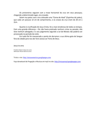 Os prisioneiros seguiam com a trave horizontal da cruz em seus pescoços;
chegando a determinado lugar, era cravado.
Saiam nus pelas ruas e era colocado uma “Coroa de Atad” (Espinhos de judeu),
que cada um possuía 12 cm de comprimento, e os cravos da cruz eram de 20 cm x
2cm.
Quanto à crucificação de Jesus Cristo, foi a mais tenebrosa de todos os tempos.
Com uma grande diferença – Ele não havia praticado nenhum crime ou pecado; não
teve nenhum advogado; e o seu julgamento segundo a Lei de Moisés não poderia ser
processado no período da noite.
Em tudo Ele foi massacrado a ponto de derramar a sua última gota de Sangue
fora da cidade para nos dar livre acesso ao Trono de Deus.
Jesus te ama
Presbítero Robson Colaço de Lucena
Webmaster Alisson Alves de Lucena
Visite o site: http://missaoamerica.googlepages.com
Faça donwloard de Pregação e Musicas em mp3 no site: http://missaomp3.googlepages.com
 
