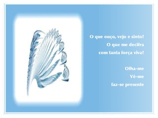 O que ouço, vejo e sinto? O que me decifra com tanta força viva? Olha-me Vê-me faz-se presente 