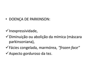 • DOENÇA DE PARKINSON:
Inexpressividade,
Diminuição ou abolição da mímica (máscara
parkinsoniana),
Fácies congelada, marmórea, “frozen face”
Aspecto gorduroso da tez.
 