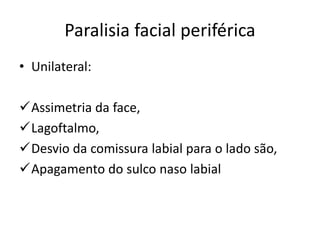 Paralisia facial periférica
• Unilateral:
Assimetria da face,
Lagoftalmo,
Desvio da comissura labial para o lado são,
Apagamento do sulco naso labial
 