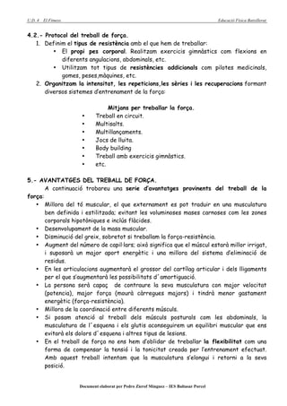 U.D. 4   El Fitness                                                                      Educació Física Batxillerat


4.2.- Protocol del treball de força.
   1. Definim el tipus de resistència amb el que hem de treballar:
         • El propi pes corporal. Realitzam exercicis gimnàstics com flexions en
            diferents angulacions, abdominals, etc.
         • Utilitzam tot tipus de resistències addicionals com pilotes medicinals,
            gomes, peses,màquines, etc.
   2. Organitzam la intensitat, les repeticions,les sèries i les recuperacions formant
      diversos sistemes d’entrenament de la força:

                                   Mitjans per treballar la força.
                       •      Treball en circuit.
                       •      Multisalts.
                       •      Multillançaments.
                       •      Jocs de lluita.
                       •      Body building
                       •      Treball amb exercicis gimnàstics.
                       •      etc.

5.- AVANTATGES DEL TREBALL DE FORÇA.
       A continuació trobareu una serie d’avantatges provinents del treball de la
força:
   • Millora del tó muscular, el que externament es pot traduir en una musculatura
       ben definida i estilitzada; evitant les voluminoses mases carnoses com les zones
       corporals hipotòniques e inclús flàcides.
   • Desenvolupament de la masa muscular.
   • Disminució del greix, sobretot si treballam la força-resistència.
   • Augment del número de capil·lars; això significa que el múscul estarà millor irrigat,
       i suposarà un major aport energètic i una millora del sistema d’eliminació de
       residus.
   • En les articulacions augmentarà el grossor del cartílag articular i dels lligaments
       per el que s’augmentarà les possibilitats d´amortiguació.
   • La persona serà capaç de contraure la seva musculatura con major velocitat
       (potencia), major força (mourà càrregues majors) i tindrà menor gastament
       energètic (força-resistència).
   • Millora de la coordinació entre diferents músculs.
   • Si posam atenció al treball dels músculs posturals com les abdominals, la
       musculatura de l´esquena i els glutis aconseguirem un equilibri muscular que ens
       evitarà els dolors d´esquena i altres tipus de lesions.
   • En el treball de força no ens hem d’oblidar de treballar la flexibilitat com una
       forma de compensar la tensió i la tonicitat creada per l’entrenament efectuat.
       Amb aquest treball intentam que la musculatura s’elongui i retorni a la seva
       posició.


                      Document elaborat per Pedro Zierof Mínguez – IES Baltasar Porcel
 