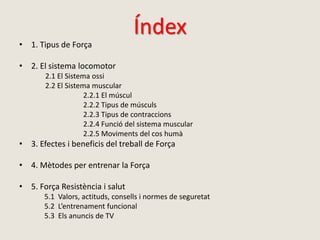Índex
• 1. Tipus de Força
• 2. El sistema locomotor
2.1 El Sistema ossi
2.2 El Sistema muscular
2.2.1 El múscul
2.2.2 Tipus de músculs
2.2.3 Tipus de contraccions
2.2.4 Funció del sistema muscular
2.2.5 Moviments del cos humà
• 3. Efectes i beneficis del treball de Força
• 4. Mètodes per entrenar la Força
• 5. Força Resistència i salut
5.1 Valors, actituds, consells i normes de seguretat
5.2 L’entrenament funcional
5.3 Els anuncis de TV
 