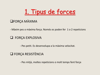 1. Tipus de forces
FORÇA MÀXIMA
- Màxim pes o màxima força. Només es poden fer 1 o 2 repeticions
 FORÇA EXPLOSIVA
- Pes petit. Es desenvolupa a la màxima velocitat.
 FORÇA RESISTÈNCIA
- Pes mitjà, moltes repeticions o molt temps fent força
 
