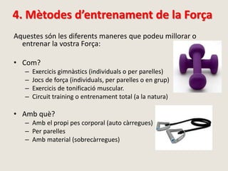4. Mètodes d’entrenament de la Força
Aquestes són les diferents maneres que podeu millorar o
entrenar la vostra Força:
• Com?
– Exercicis gimnàstics (individuals o per parelles)
– Jocs de força (individuals, per parelles o en grup)
– Exercicis de tonificació muscular.
– Circuit training o entrenament total (a la natura)
• Amb què?
– Amb el propi pes corporal (auto càrregues)
– Per parelles
– Amb material (sobrecàrregues)
 