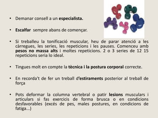 • Demanar consell a un especialista.
• Escalfar sempre abans de començar.
• Si treballeu la tonificació muscular, heu de parar atenció a les
càrregues, les series, les repeticions i les pauses. Comenceu amb
pesos no massa alts i moltes repeticions. 2 o 3 series de 12 15
repeticions seria lo ideal.
• Tingues molt en compte la tècnica i la postura corporal correcte.
• En recorda't de fer un treball d’estiraments posterior al treball de
força
• Pots deformar la columna vertebral o patir lesions musculars i
articulars si fas exercicis de forma brusca o en condicions
desfavorables (excés de pes, males postures, en condicions de
fatiga...)
 