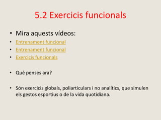 5.2 Exercicis funcionals
• Mira aquests vídeos:
• Entrenament funcional
• Entrenament funcional
• Exercicis funcionals
• Què penses ara?
• Són exercicis globals, poliarticulars i no analítics, que simulen
els gestos esportius o de la vida quotidiana.
 
