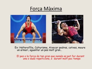 Força Màxima
Ex: Halterofília, Culturisme, Aixecar pedres, cotxes, moure
un armari, aguantar un pes molt gran…
El pes o la força és tan gran que només es pot fer durant
una o dues repeticions, o durant molt poc temps
 