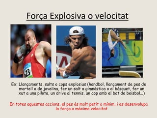 Força Explosiva o velocitat
Ex: Llançaments, salts o cops explosius (handbol, llançament de pes de
martell o de javelina, fer un salt a gimnàstica o al bàsquet, fer un
xut a una pilota, un drive al tennis, un cop amb el bat de beisbol...)
En totes aquestes accions, el pes és molt petit o mínim, i es desenvolupa
la força a màxima velocitat
 