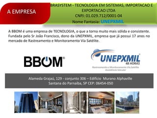 Alameda Grajaú, 129 - conjunto 306 – Edifício Murano Alphaville
Santana do Parnaíba, SP CEP: 06454-050
EMBRASYSTEM - TECNOLOGIA EM SISTEMAS, IMPORTACAO E
EXPORTACAO LTDA
CNPJ: 01.029.712/0001-04
Nome Fantasia:
A EMPRESA
A BBOM é uma empresa de TECNOLOGIA, o que a torna muito mais sólida e consistente.
Fundada pelo Sr João Francisco, dono da UNEPXMIL, empresa que já possui 17 anos no
mercado de Rastreamento e Monitoramento Via Satélite.
 
