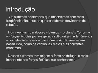 Introdução   Os sistemas acelerados que observamos com mais freqüência são aqueles que executam o movimento de rotação.  Nos vivemos num desses sistemas – o planeta Terra – e as forças fictícias por ele geradas dão origem a fenômenos – ou neles interferem – que influem significamente em nossa vida, como os ventos, as marés e as correntes marítimas.  Nesses sistemas tem origem a força centrífuga, a mais importante das forças fictícias que conhecemos. 