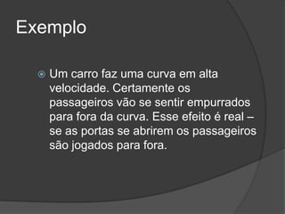 ExemploUm carro faz uma curva em alta velocidade. Certamente os passageiros vão se sentir empurrados para fora da curva. Esse efeito é real – se as portas se abrirem os passageiros são jogados para fora. 