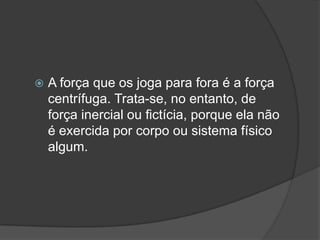 A força que os joga para fora é a força centrífuga. Trata-se, no entanto, de força inercial ou fictícia, porque ela não é exercida por corpo ou sistema físico algum.