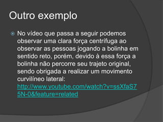 Outro exemploNo vídeo que passa a seguir podemos observar uma clara força centrífuga ao observar as pessoas jogando a bolinha em sentido reto, porém, devido à essa força a bolinha não percorre seu trajeto original, sendo obrigada a realizar um movimento curvilíneo lateral: http://www.youtube.com/watch?v=ssXfaS75N-0&feature=related