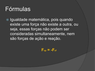 FórmulasIgualdade matemática, pois quando existe uma força não existe a outra, ou seja, essas forças não podem ser consideradas simultaneamente, nem são forças de ação e reação.Fcp = -Fcf