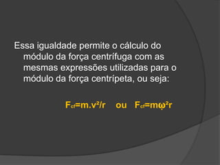 Essa igualdade permite o cálculo do módulo da força centrífuga com as mesmas expressões utilizadas para o módulo da força centrípeta, ou seja: Fcf=m.v²/r    ou   Fcf=mῳ²r