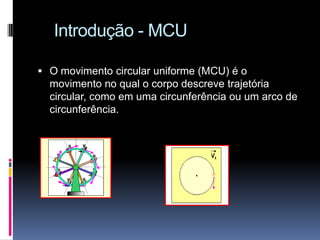 Introdução - MCUO movimento circular uniforme (MCU) é o movimento no qual o corpo descreve trajetória circular, como em uma circunferência ou um arco de circunferência.
