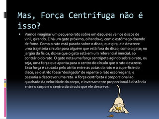 Mas, Força Centrífuga não é isso?Vamos imaginar um pequeno rato sobre um daqueles velhos discos de vinil, girando. E há um gato próximo, olhando-o, com o estômago doendo de fome. Como o rato está parado sobre o disco, que gira, ele descreve uma trajetória circular para alguém que está fora do disco, como o gato; no jargão da física, diz-se que o gato está em um referencial inercial, ao contrário do rato. O gato nota uma força centrípeta agindo sobre o rato, ou seja, uma força que aponta para o centro do círculo que o rato descreve. Essa força é causada pelo atrito entre as patas do rato e a superfície do disco; se o atrito fosse "desligado" de repente o rato escorregaria, e passaria a descrever uma reta. A força centrípeta é proporcional ao quadrado da velocidade do corpo, e inversamente proporcional à distância entre o corpo e o centro do círculo que ele descreve.
