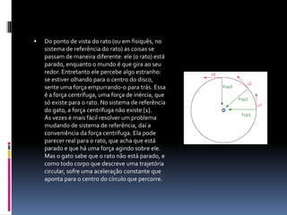 Do ponto de vista do rato (ou em fisiquês, no sistema de referência do rato) as coisas se passam de maneira diferente: ele (o rato) está parado, enquanto o mundo é que gira ao seu redor. Entretanto ele percebe algo estranho: se estiver olhando para o centro do disco, sente uma força empurrando-o para trás. Essa é a força centrífuga, uma força de inércia, que só existe para o rato. No sistema de referência do gato, a força centrífuga não existe [1].Às vezes é mais fácil resolver um problema mudando de sistema de referência, daí a conveniência da força centrífuga. Ela pode parecer real para o rato, que acha que está parado e que há uma força agindo sobre ele. Mas o gato sabe que o rato não está parado, e como todo corpo que descreve uma trajetória circular, sofre uma aceleração constante que aponta para o centro do círculo que percorre.