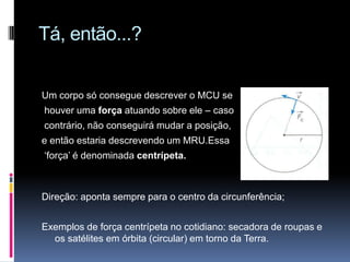 Tá, então...?Um corpo só consegue descrever o MCU se houver uma força atuando sobre ele – caso contrário, não conseguirá mudar a posição, e então estaria descrevendo um MRU.Essa ‘força’ é denominada centrípeta.Direção: aponta sempre para o centro da circunferência;Exemplos de força centrípeta no cotidiano: secadora de roupas e os satélites em órbita (circular) em torno da Terra.
