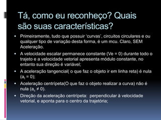 Tá, como eu reconheço? Quais são suas características?Primeiramente, tudo que possuir ‘curvas’, circuitos circulares e ou qualquer tipo de variação desta forma, é um mcu. Claro, SEM Aceleração.A velocidade escalar permanece constante (Ve = 0) durante todo o trajeto e a velocidade vetorial apresenta módulo constante, no entanto sua direção é variável;A aceleração tangencial( o que faz o objeto ir em linha reta) é nula  (at = 0);Aceleração centrípeta(O que faz o objeto realizar a curva) não é nula (ac ≠ 0). Direção da aceleração centrípeta:  perpendicular à velocidade vetorial, e aponta para o centro da trajetória;